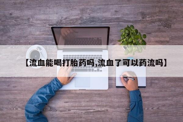 最便宜的打胎药的私人微信【流血能喝打胎药吗,流血了可以药流吗】