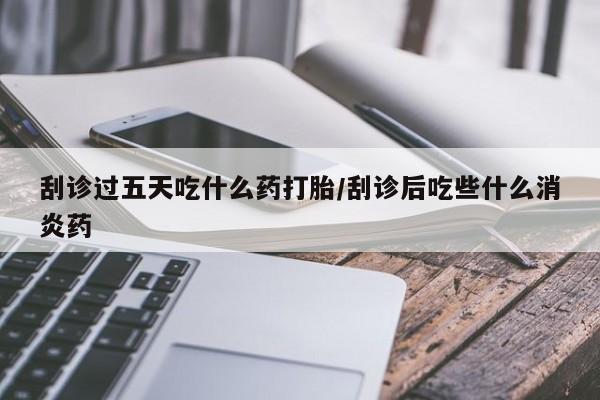 最便宜的打胎药的私人微信刮诊过五天吃什么药打胎/刮诊后吃些什么消炎药
