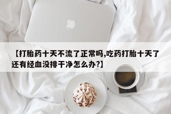 最便宜的打胎药的私人微信【打胎药十天不流了正常吗,吃药打胎十天了还有经血没排干净怎么办?】