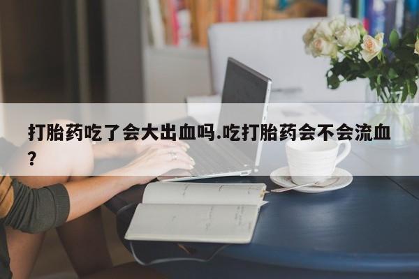 最便宜的打胎药的私人微信打胎药吃了会大出血吗.吃打胎药会不会流血？