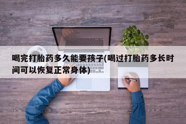 最便宜的打胎药的私人微信喝完打胎药多久能要孩子(喝过打胎药多长时间可以恢复正常身体)