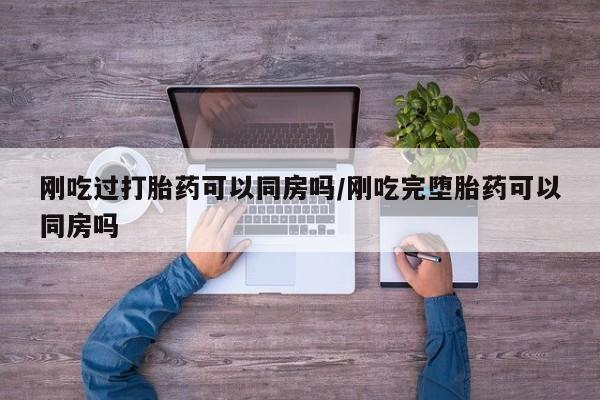 最便宜的打胎药的私人微信刚吃过打胎药可以同房吗/刚吃完堕胎药可以同房吗