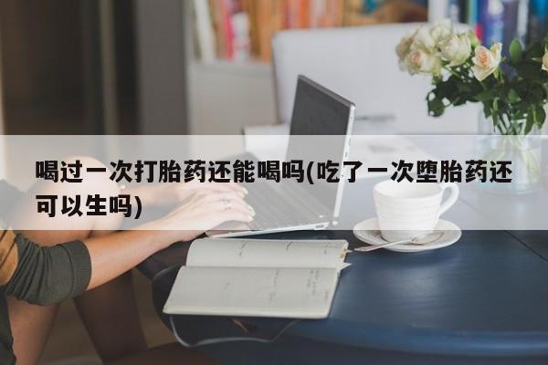 最便宜的打胎药的私人微信喝过一次打胎药还能喝吗(吃了一次堕胎药还可以生吗)
