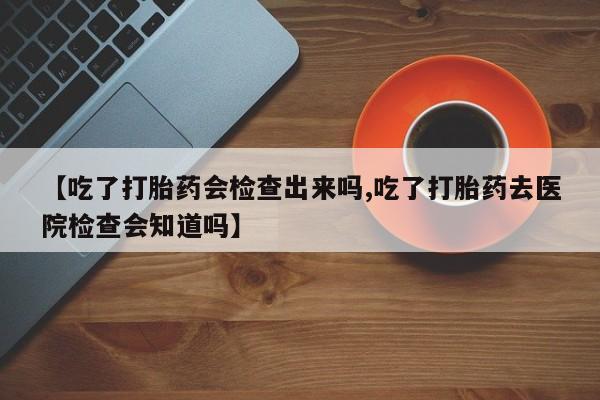 最便宜的打胎药的私人微信【吃了打胎药会检查出来吗,吃了打胎药去医院检查会知道吗】
