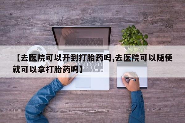 最便宜的打胎药的私人微信【去医院可以开到打胎药吗,去医院可以随便就可以拿打胎药吗】