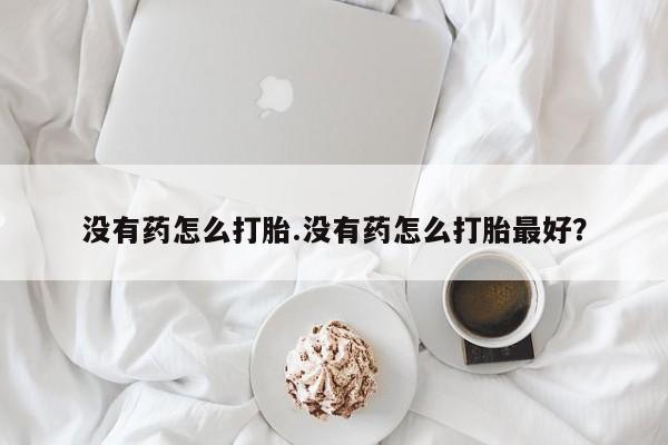 最便宜的打胎药的私人微信没有药怎么打胎.没有药怎么打胎最好？