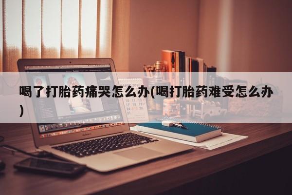 最便宜的打胎药的私人微信喝了打胎药痛哭怎么办(喝打胎药难受怎么办)