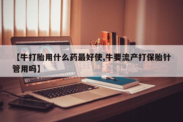 最便宜的打胎药的私人微信【牛打胎用什么药最好使,牛要流产打保胎针管用吗】