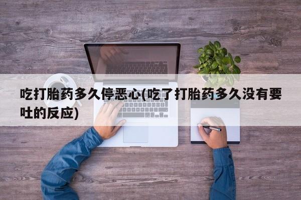 最便宜的打胎药的私人微信吃打胎药多久停恶心(吃了打胎药多久没有要吐的反应)