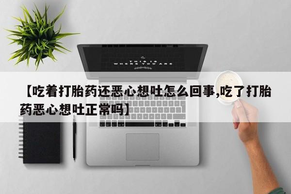 最便宜的打胎药的私人微信【吃着打胎药还恶心想吐怎么回事,吃了打胎药恶心想吐正常吗】