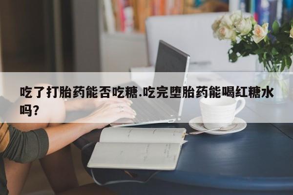 最便宜的打胎药的私人微信吃了打胎药能否吃糖.吃完堕胎药能喝红糖水吗？