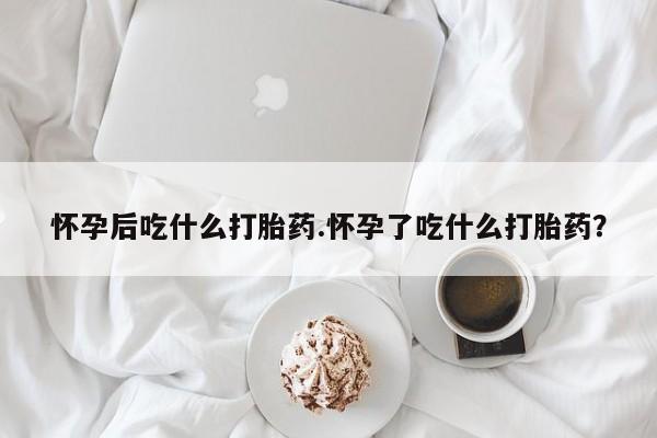 最便宜的打胎药的私人微信怀孕后吃什么打胎药.怀孕了吃什么打胎药？