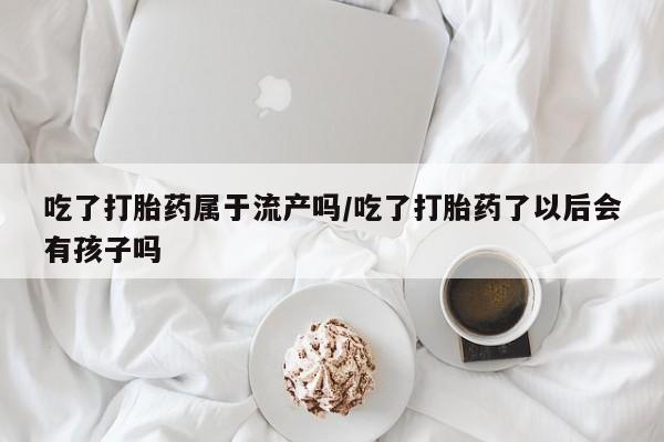最便宜的打胎药的私人微信吃了打胎药属于流产吗/吃了打胎药了以后会有孩子吗