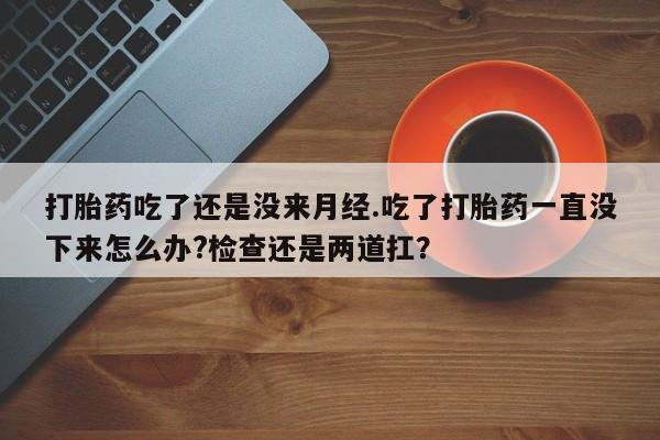 最便宜的打胎药的私人微信打胎药吃了还是没来月经.吃了打胎药一直没下来怎么办?检查还是两道扛？