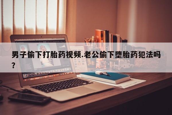 最便宜的打胎药的私人微信男子偷下打胎药视频.老公偷下堕胎药犯法吗？