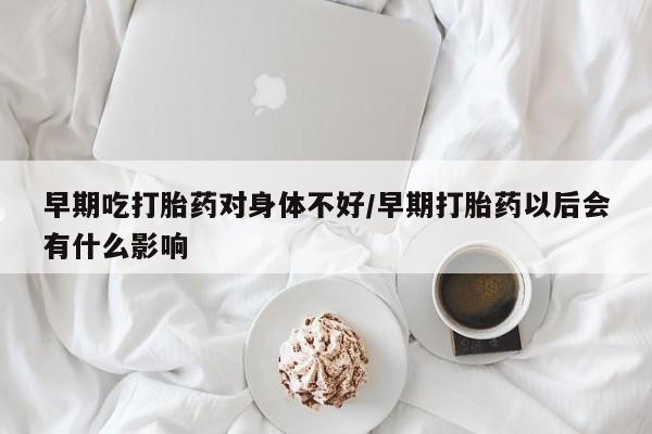 最便宜的打胎药的私人微信早期吃打胎药对身体不好/早期打胎药以后会有什么影响