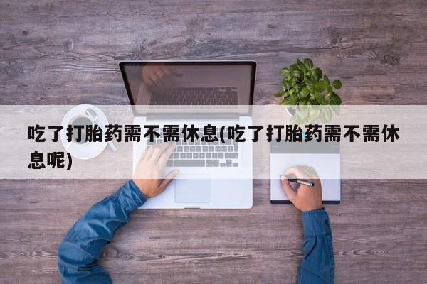 最便宜的打胎药的私人微信吃了打胎药需不需休息(吃了打胎药需不需休息呢)