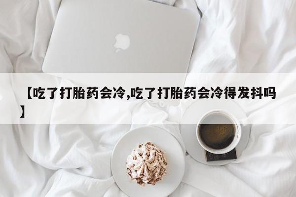 最便宜的打胎药的私人微信【吃了打胎药会冷,吃了打胎药会冷得发抖吗】