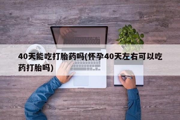 最便宜的打胎药的私人微信40天能吃打胎药吗(怀孕40天左右可以吃药打胎吗)