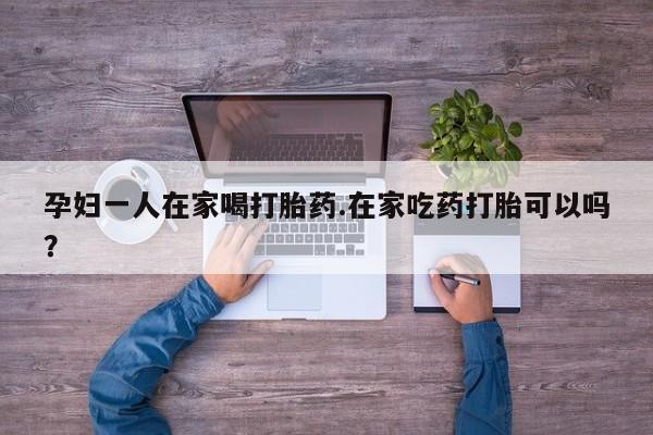 最便宜的打胎药的私人微信孕妇一人在家喝打胎药.在家吃药打胎可以吗？
