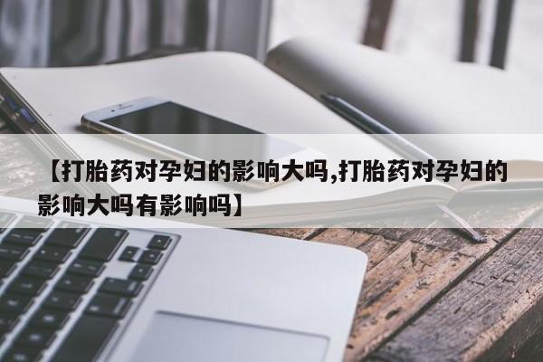 最便宜的打胎药的私人微信【打胎药对孕妇的影响大吗,打胎药对孕妇的影响大吗有影响吗】