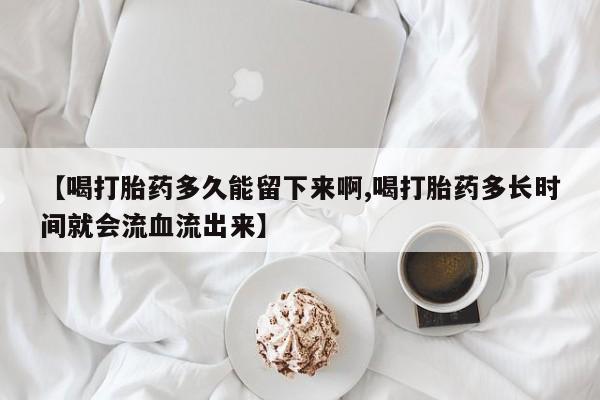 最便宜的打胎药的私人微信【喝打胎药多久能留下来啊,喝打胎药多长时间就会流血流出来】