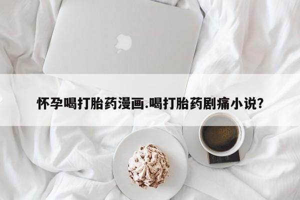 最便宜的打胎药的私人微信怀孕喝打胎药漫画.喝打胎药剧痛小说？
