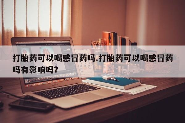 最便宜的打胎药的私人微信打胎药可以喝感冒药吗.打胎药可以喝感冒药吗有影响吗？