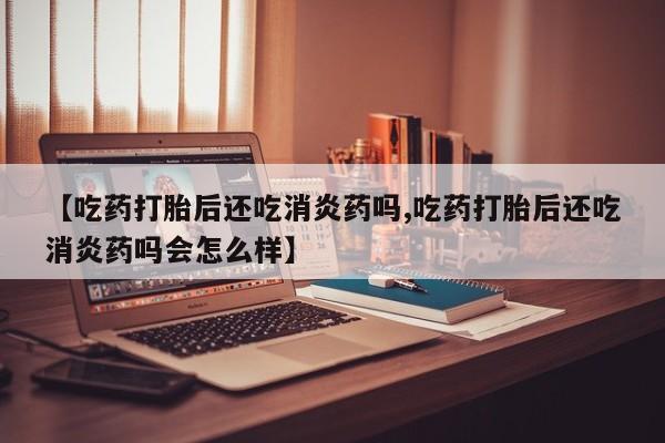 最便宜的打胎药的私人微信【吃药打胎后还吃消炎药吗,吃药打胎后还吃消炎药吗会怎么样】