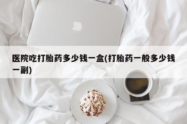 最便宜的打胎药的私人微信医院吃打胎药多少钱一盒(打胎药一般多少钱一副)