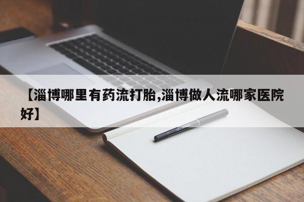 最便宜的打胎药的私人微信【淄博哪里有药流打胎,淄博做人流哪家医院好】