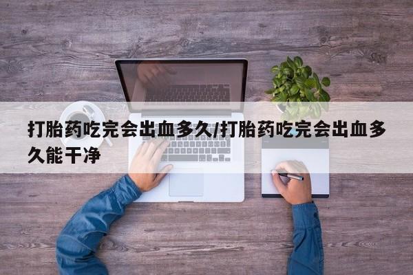最便宜的打胎药的私人微信打胎药吃完会出血多久/打胎药吃完会出血多久能干净
