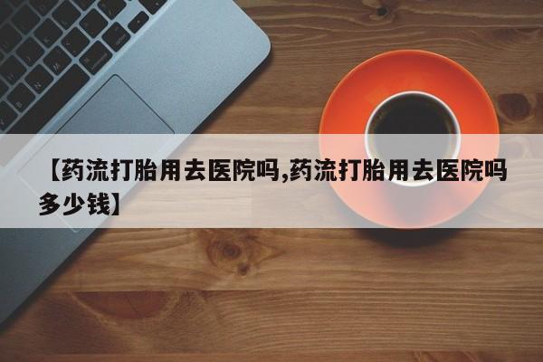 最便宜的打胎药的私人微信【药流打胎用去医院吗,药流打胎用去医院吗多少钱】