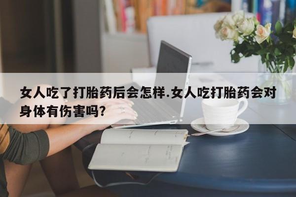 最便宜的打胎药的私人微信女人吃了打胎药后会怎样.女人吃打胎药会对身体有伤害吗？