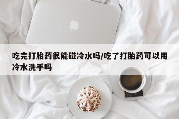 最便宜的打胎药的私人微信吃完打胎药很能碰冷水吗/吃了打胎药可以用冷水洗手吗