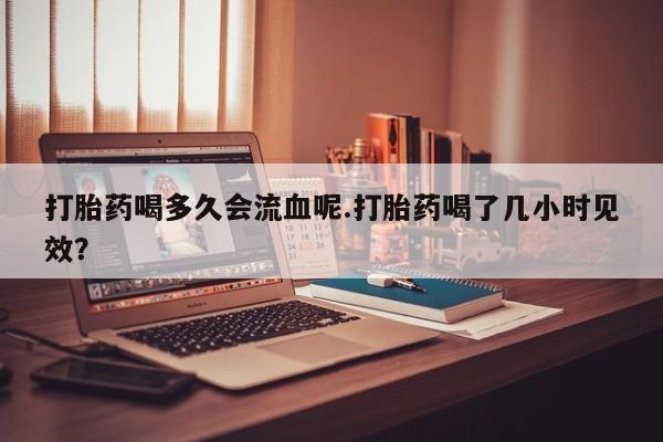 最便宜的打胎药的私人微信打胎药喝多久会流血呢.打胎药喝了几小时见效？