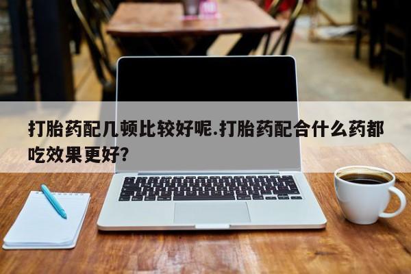最便宜的打胎药的私人微信打胎药配几顿比较好呢.打胎药配合什么药都吃效果更好？