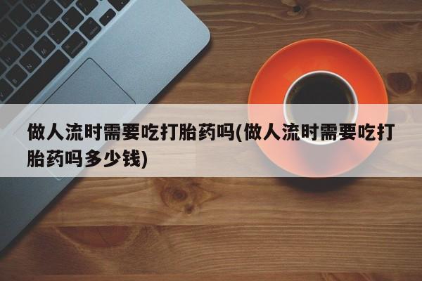 最便宜的打胎药的私人微信做人流时需要吃打胎药吗(做人流时需要吃打胎药吗多少钱)