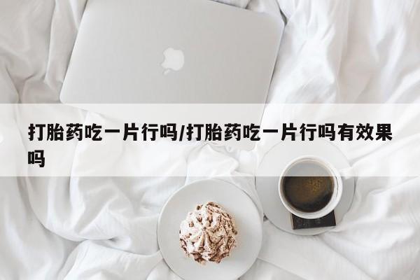 最便宜的打胎药的私人微信打胎药吃一片行吗/打胎药吃一片行吗有效果吗