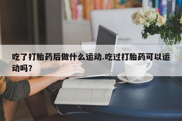 最便宜的打胎药的私人微信吃了打胎药后做什么运动.吃过打胎药可以运动吗？