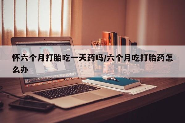 最便宜的打胎药的私人微信怀六个月打胎吃一天药吗/六个月吃打胎药怎么办