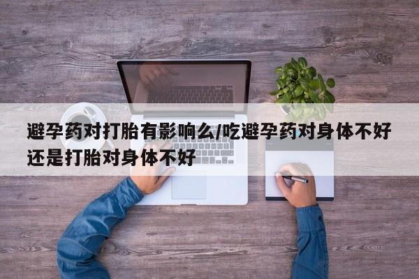 最便宜的打胎药的私人微信避孕药对打胎有影响么/吃避孕药对身体不好还是打胎对身体不好