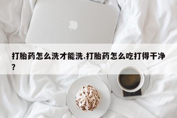 最便宜的打胎药的私人微信打胎药怎么洗才能洗.打胎药怎么吃打得干净？